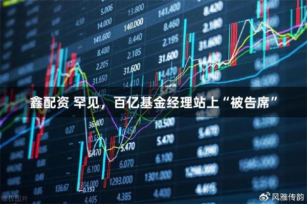 鑫配资 罕见，百亿基金经理站上“被告席”