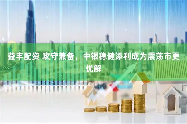 益丰配资 攻守兼备，中银稳健添利成为震荡市更优解