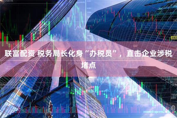 联富配资 税务局长化身“办税员”，直击企业涉税堵点