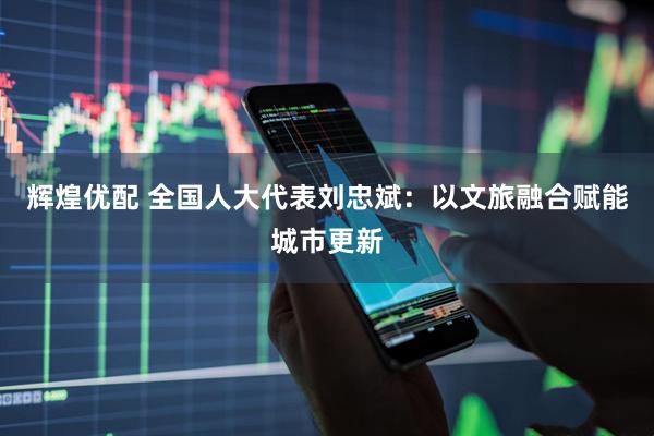 辉煌优配 全国人大代表刘忠斌：以文旅融合赋能城市更新