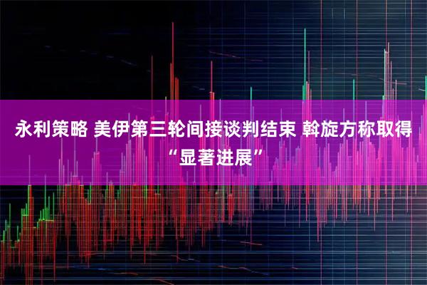 永利策略 美伊第三轮间接谈判结束 斡旋方称取得“显著进展”