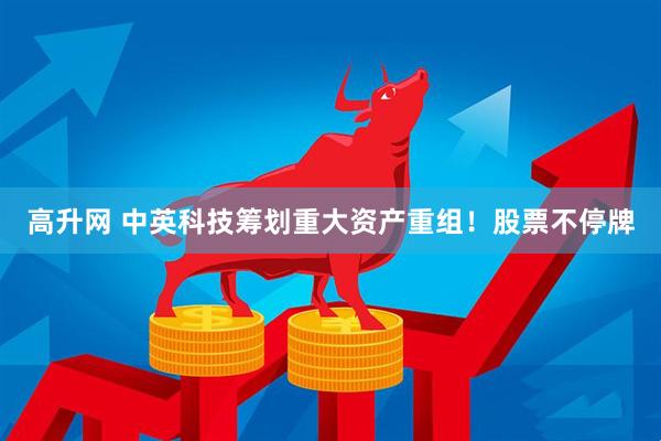 高升网 中英科技筹划重大资产重组！股票不停牌