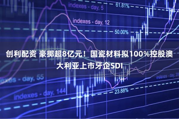 创利配资 豪掷超8亿元！国瓷材料拟100%控股澳大利亚上市牙企SDI