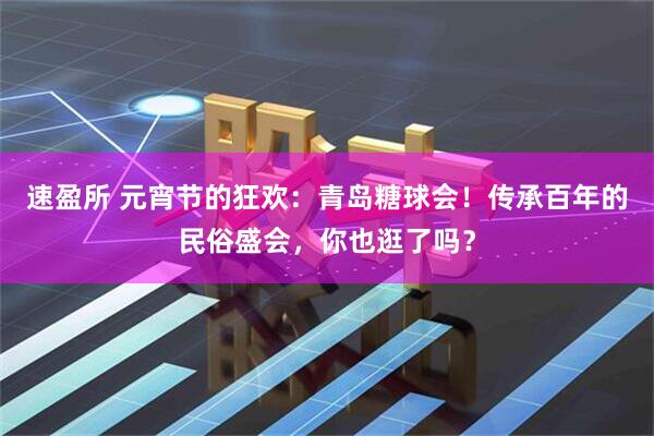 速盈所 元宵节的狂欢：青岛糖球会！传承百年的民俗盛会，你也逛了吗？