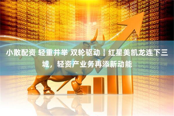 小散配资 轻重并举 双轮驱动｜红星美凯龙连下三城，轻资产业务再添新动能