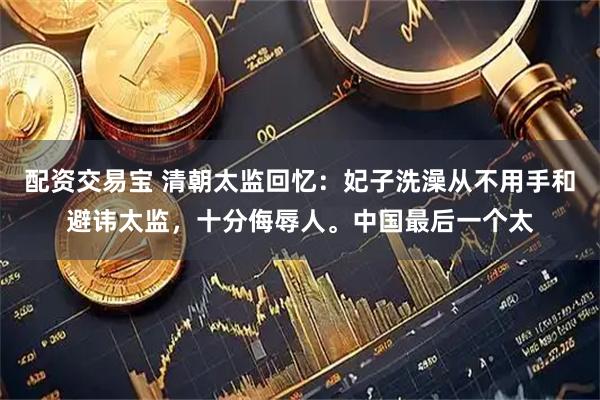 配资交易宝 清朝太监回忆：妃子洗澡从不用手和避讳太监，十分侮辱人。中国最后一个太