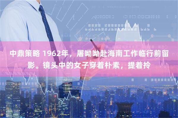 中鼎策略 1962年，屠呦呦赴海南工作临行前留影。镜头中的女子穿着朴素，提着拎
