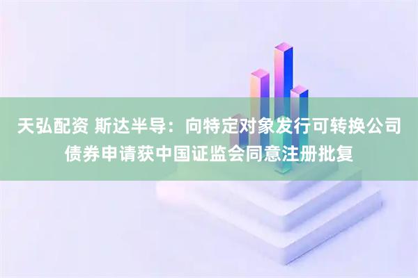 天弘配资 斯达半导：向特定对象发行可转换公司债券申请获中国证监会同意注册批复
